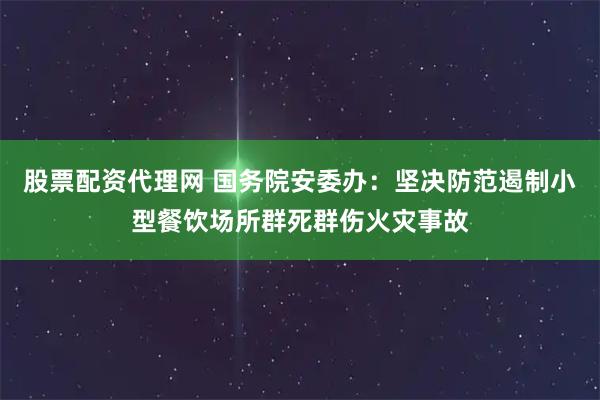 股票配资代理网 国务院安委办：坚决防范遏制小型餐饮场所群死群伤火灾事故