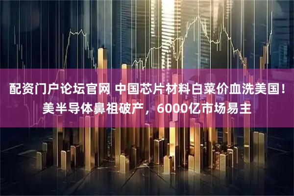 配资门户论坛官网 中国芯片材料白菜价血洗美国！美半导体鼻祖破产，6000亿市场易主