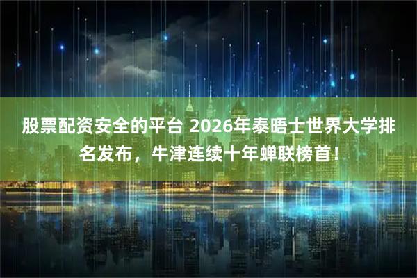 股票配资安全的平台 2026年泰晤士世界大学排名发布，牛津连续十年蝉联榜首！