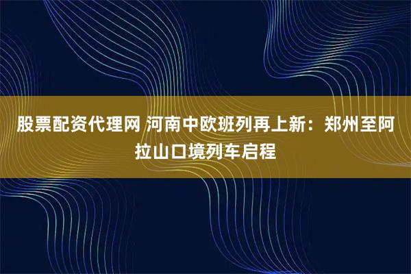 股票配资代理网 河南中欧班列再上新：郑州至阿拉山口境列车启程