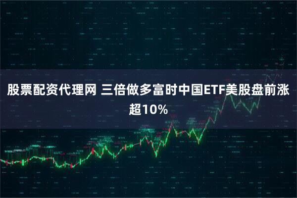 股票配资代理网 三倍做多富时中国ETF美股盘前涨超10%