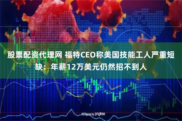 股票配资代理网 福特CEO称美国技能工人严重短缺：年薪12万美元仍然招不到人