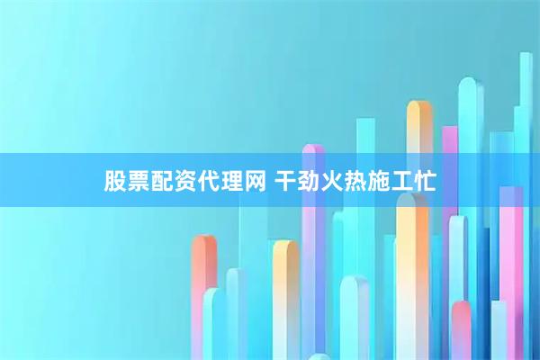股票配资代理网 干劲火热施工忙