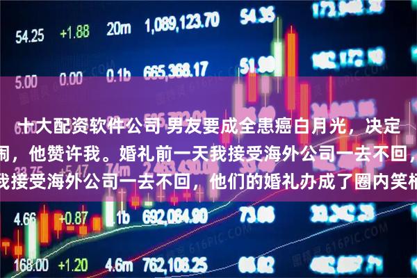 十大配资软件公司 男友要成全患癌白月光，决定五天后办个婚礼，我没闹，他赞许我。婚礼前一天我接受海外公司一去不回，他们的婚礼办成了圈内笑柄
